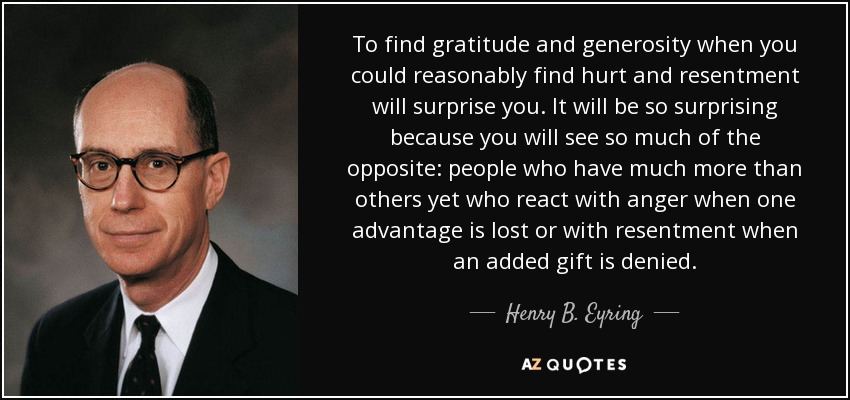 To find gratitude and generosity when you could reasonably find hurt and resentment will surprise you. It will be so surprising because you will see so much of the opposite: people who have much more than others yet who react with anger when one advantage is lost or with resentment when an added gift is denied. - Henry B. Eyring