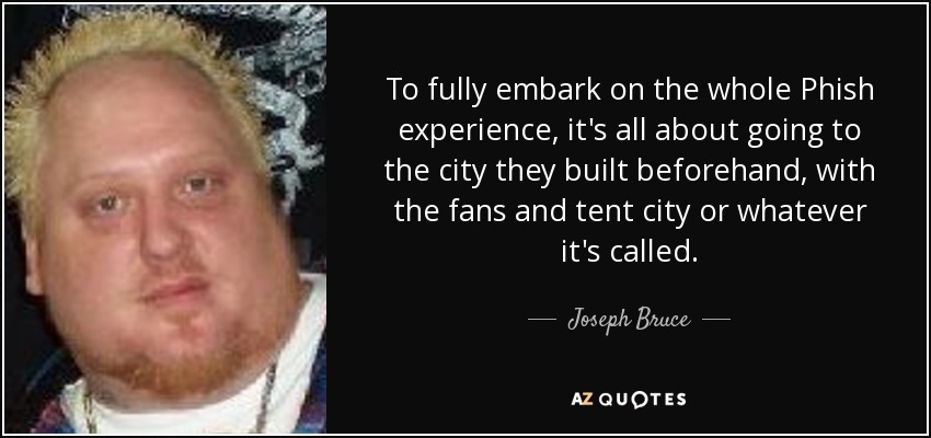 To fully embark on the whole Phish experience, it's all about going to the city they built beforehand, with the fans and tent city or whatever it's called. - Joseph Bruce