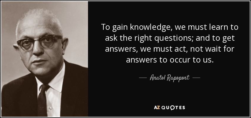 To gain knowledge, we must learn to ask the right questions; and to get answers, we must act, not wait for answers to occur to us. - Anatol Rapoport