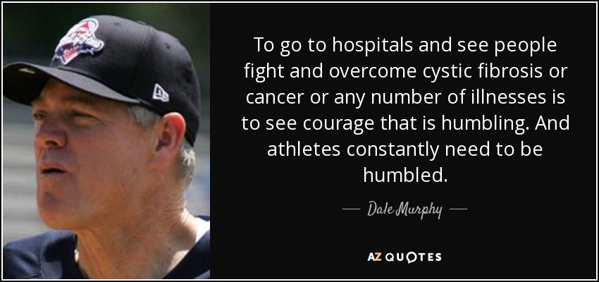 To go to hospitals and see people fight and overcome cystic fibrosis or cancer or any number of illnesses is to see courage that is humbling. And athletes constantly need to be humbled. - Dale Murphy