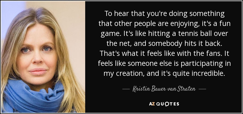 To hear that you're doing something that other people are enjoying, it's a fun game. It's like hitting a tennis ball over the net, and somebody hits it back. That's what it feels like with the fans. It feels like someone else is participating in my creation, and it's quite incredible. - Kristin Bauer van Straten