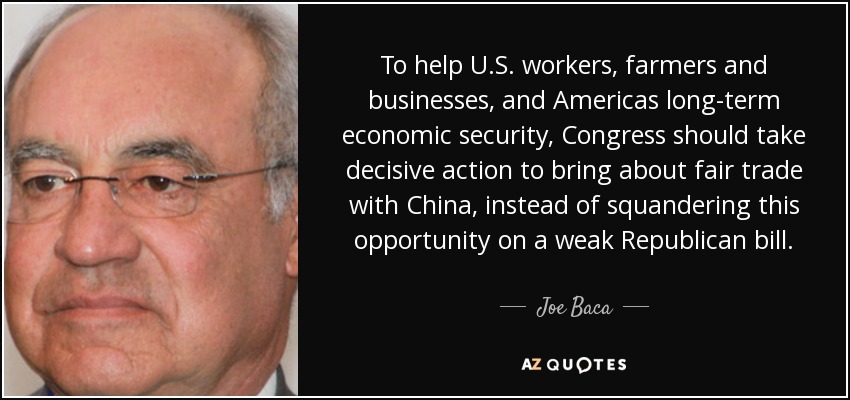 To help U.S. workers, farmers and businesses, and Americas long-term economic security, Congress should take decisive action to bring about fair trade with China, instead of squandering this opportunity on a weak Republican bill. - Joe Baca
