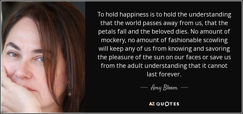 To hold happiness is to hold the understanding that the world passes away from us, that the petals fall and the beloved dies. No amount of mockery, no amount of fashionable scowling will keep any of us from knowing and savoring the pleasure of the sun on our faces or save us from the adult understanding that it cannot last forever. - Amy Bloom