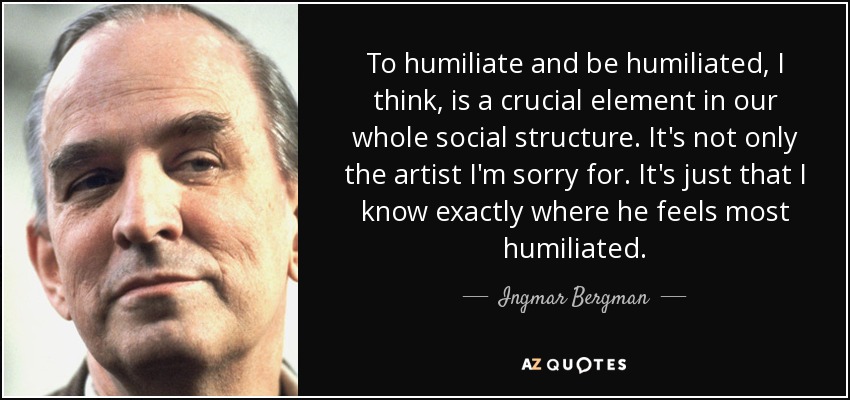 To humiliate and be humiliated, I think, is a crucial element in our whole social structure. It's not only the artist I'm sorry for. It's just that I know exactly where he feels most humiliated. - Ingmar Bergman