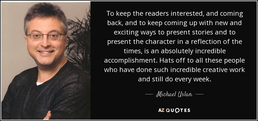 To keep the readers interested, and coming back, and to keep coming up with new and exciting ways to present stories and to present the character in a reflection of the times, is an absolutely incredible accomplishment. Hats off to all these people who have done such incredible creative work and still do every week. - Michael Uslan