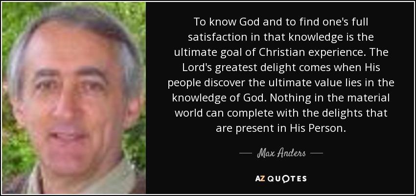 To know God and to find one's full satisfaction in that knowledge is the ultimate goal of Christian experience. The Lord's greatest delight comes when His people discover the ultimate value lies in the knowledge of God. Nothing in the material world can complete with the delights that are present in His Person. - Max Anders
