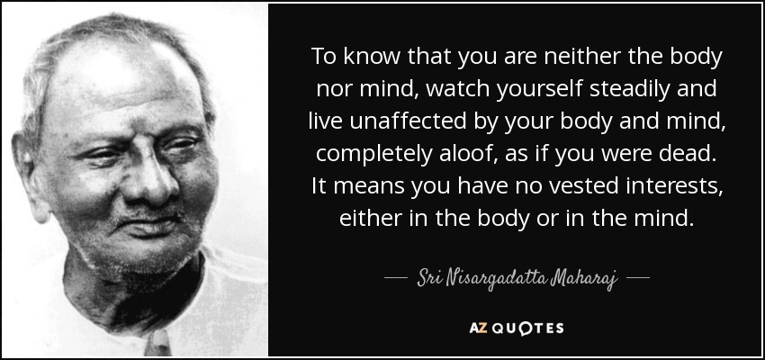 To know that you are neither the body nor mind, watch yourself steadily and live unaffected by your body and mind, completely aloof, as if you were dead. It means you have no vested interests, either in the body or in the mind. - Sri Nisargadatta Maharaj