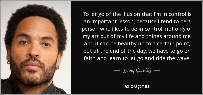 To let go of the illusion that I'm in control is an important lesson, because I tend to be a person who likes to be in control, not only of my art but of my life and things around me, and it can be healthy up to a certain point, but at the end of the day, we have to go on faith and learn to let go and ride the wave. - Lenny Kravitz