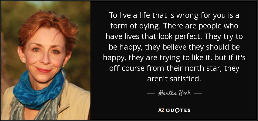 To live a life that is wrong for you is a form of dying. There are people who have lives that look perfect. They try to be happy, they believe they should be happy, they are trying to like it, but if it's off course from their north star, they aren't satisfied. - Martha Beck