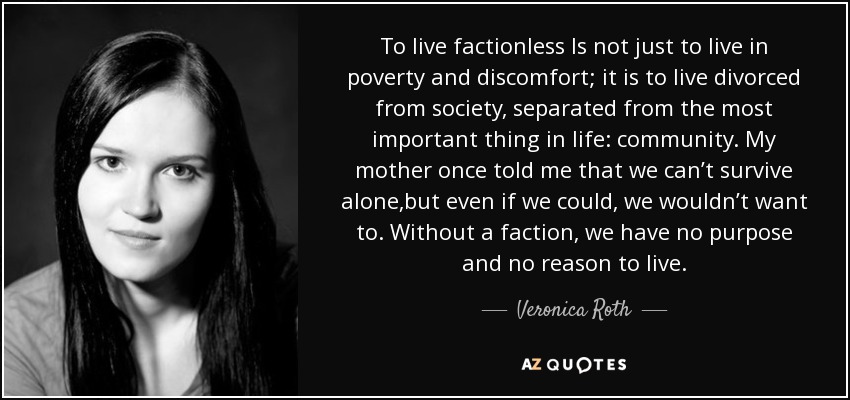 To live factionless Is not just to live in poverty and discomfort; it is to live divorced from society, separated from the most important thing in life: community. My mother once told me that we can’t survive alone,but even if we could, we wouldn’t want to. Without a faction, we have no purpose and no reason to live. - Veronica Roth