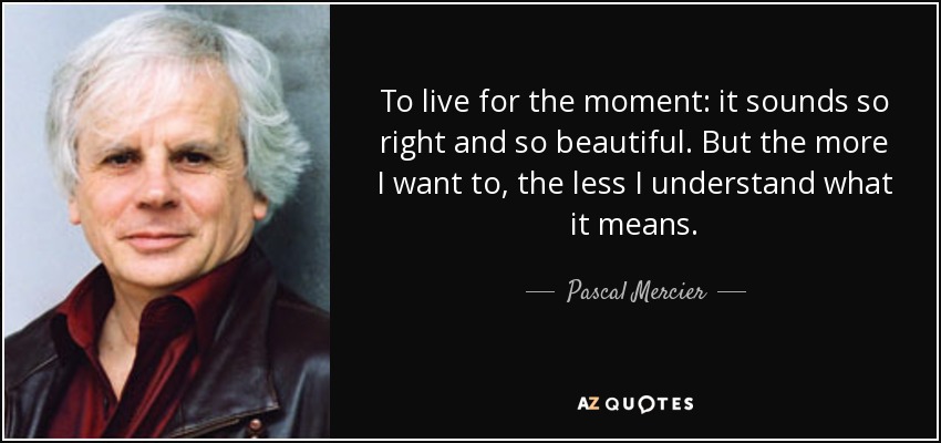 To live for the moment: it sounds so right and so beautiful. But the more I want to, the less I understand what it means. - Pascal Mercier