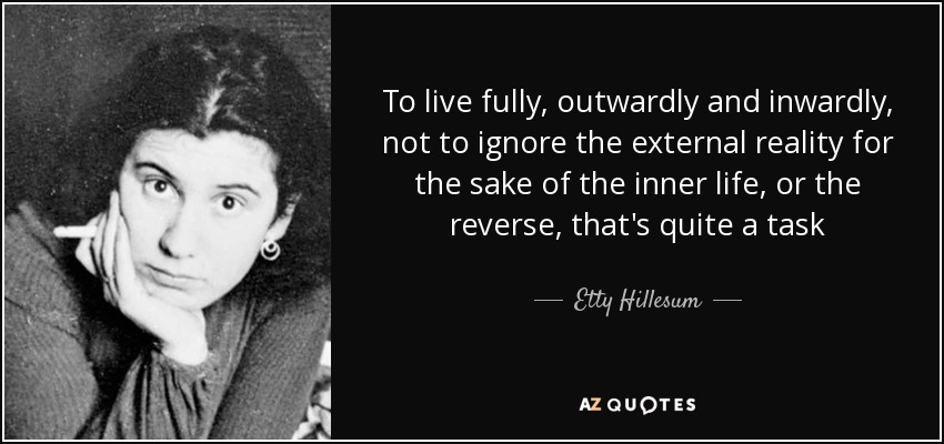 To live fully, outwardly and inwardly, not to ignore the external reality for the sake of the inner life, or the reverse, that's quite a task - Etty Hillesum