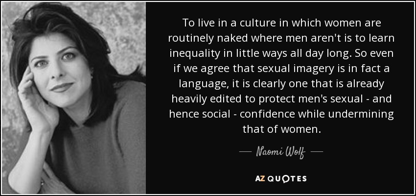 To live in a culture in which women are routinely naked where men aren't is to learn inequality in little ways all day long. So even if we agree that sexual imagery is in fact a language, it is clearly one that is already heavily edited to protect men's sexual - and hence social - confidence while undermining that of women. - Naomi Wolf