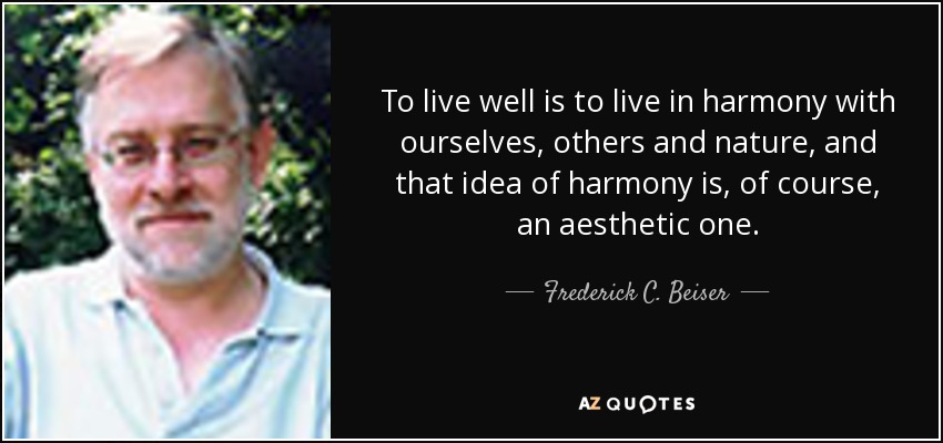 To live well is to live in harmony with ourselves, others and nature, and that idea of harmony is, of course, an aesthetic one. - Frederick C. Beiser