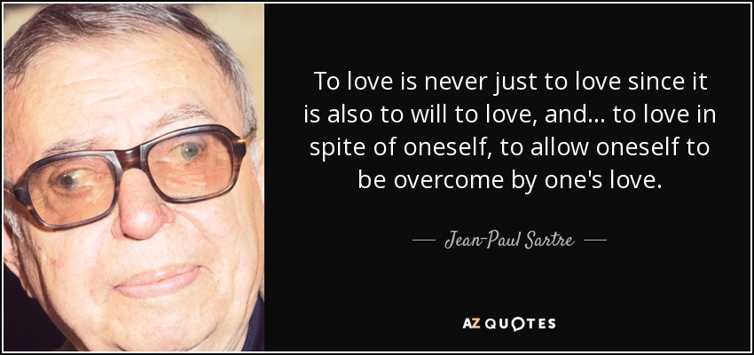 To love is never just to love since it is also to will to love, and ... to love in spite of oneself, to allow oneself to be overcome by one's love. - Jean-Paul Sartre