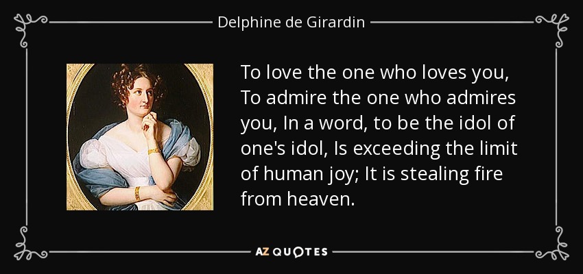 To love the one who loves you, To admire the one who admires you, In a word, to be the idol of one's idol, Is exceeding the limit of human joy; It is stealing fire from heaven. - Delphine de Girardin