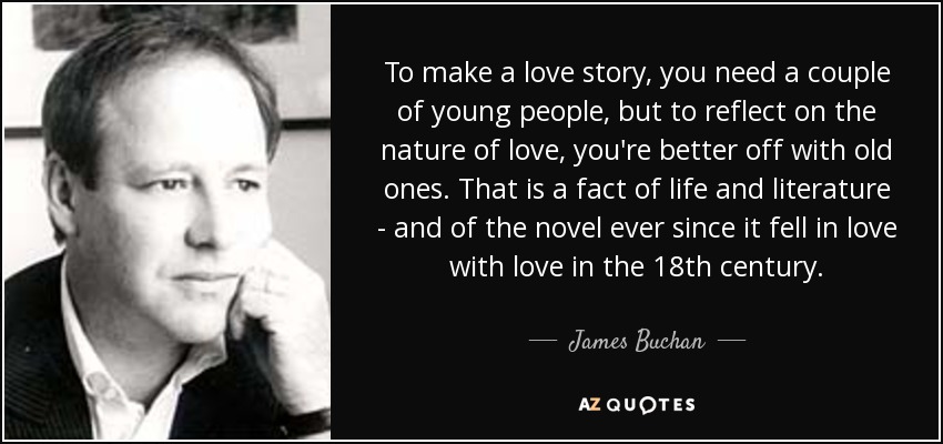 To make a love story, you need a couple of young people, but to reflect on the nature of love, you're better off with old ones. That is a fact of life and literature - and of the novel ever since it fell in love with love in the 18th century. - James Buchan