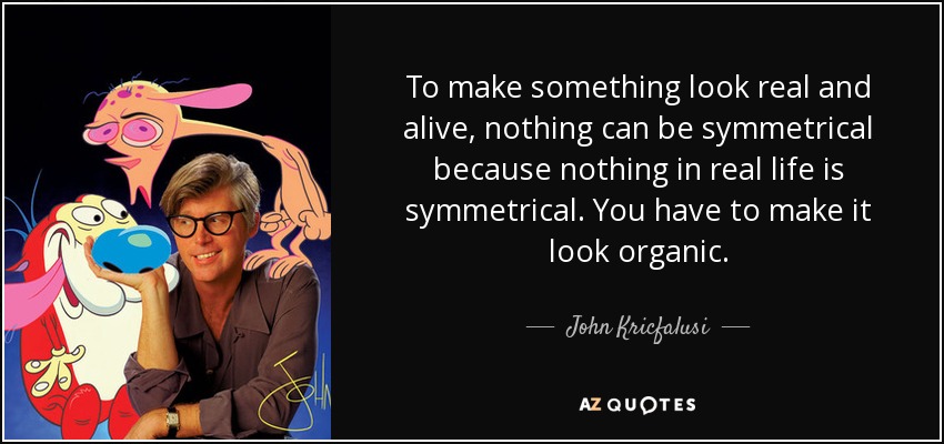 To make something look real and alive, nothing can be symmetrical because nothing in real life is symmetrical. You have to make it look organic. - John Kricfalusi