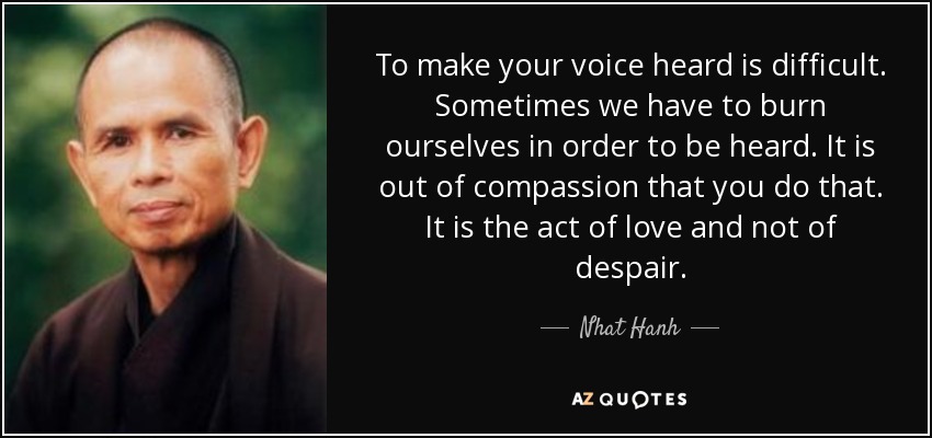 To make your voice heard is difficult. Sometimes we have to burn ourselves in order to be heard. It is out of compassion that you do that. It is the act of love and not of despair. - Nhat Hanh