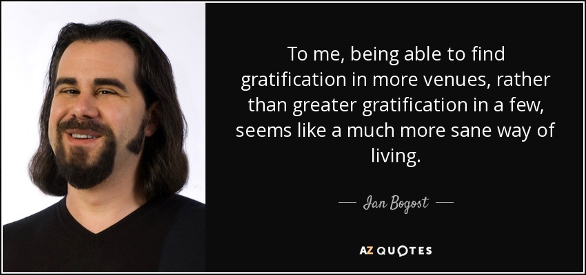 To me, being able to find gratification in more venues, rather than greater gratification in a few, seems like a much more sane way of living. - Ian Bogost