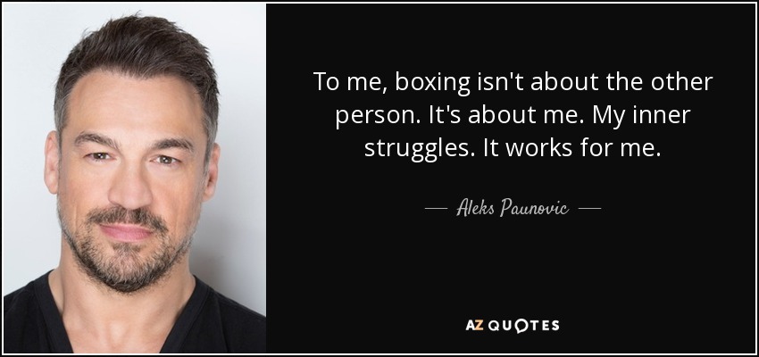 To me, boxing isn't about the other person. It's about me. My inner struggles. It works for me. - Aleks Paunovic