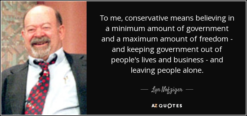 To me, conservative means believing in a minimum amount of government and a maximum amount of freedom - and keeping government out of people's lives and business - and leaving people alone. - Lyn Nofziger