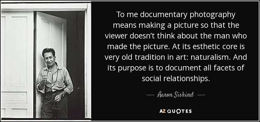 To me documentary photography means making a picture so that the viewer doesn’t think about the man who made the picture. At its esthetic core is very old tradition in art: naturalism. And its purpose is to document all facets of social relationships. - Aaron Siskind