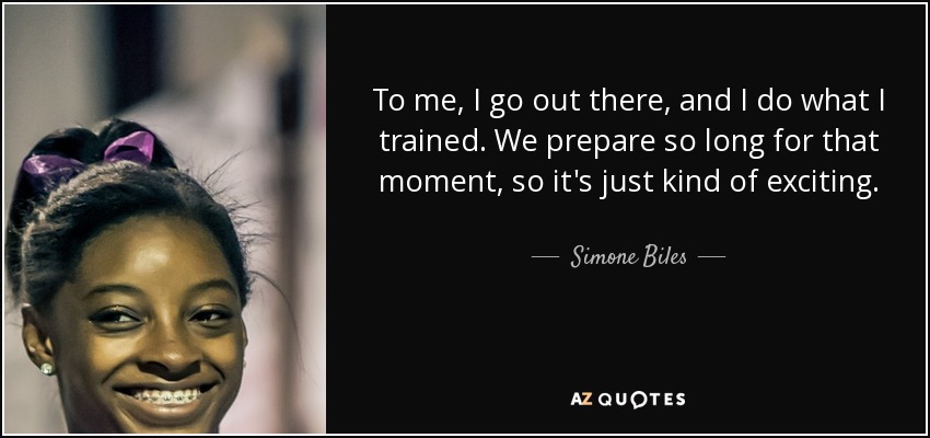 To me, I go out there, and I do what I trained. We prepare so long for that moment, so it's just kind of exciting. - Simone Biles