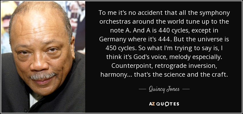 To me it's no accident that all the symphony orchestras around the world tune up to the note A. And A is 440 cycles, except in Germany where it's 444. But the universe is 450 cycles. So what I'm trying to say is, I think it's God's voice, melody especially. Counterpoint, retrograde inversion, harmony... that's the science and the craft. - Quincy Jones