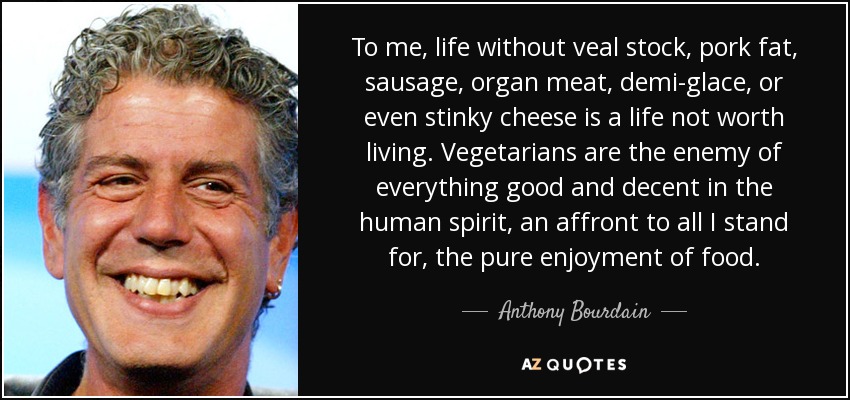 Para mí, la vida sin caldo de ternera, grasa de cerdo, salchichas, vísceras, demi-glace o incluso queso apestoso es una vida que no merece la pena vivir. Los vegetarianos son enemigos de todo lo bueno y decente del espíritu humano, una afrenta a todo lo que yo defiendo, el puro disfrute de la comida. - Anthony Bourdain