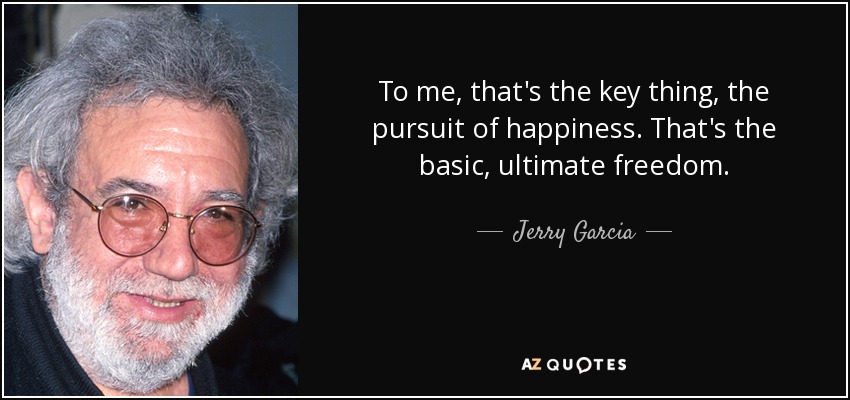 To me, that's the key thing, the pursuit of happiness. That's the basic, ultimate freedom. - Jerry Garcia