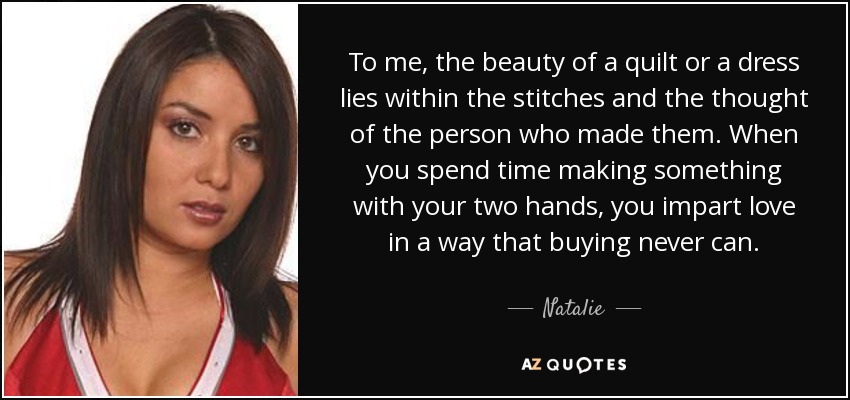 To me, the beauty of a quilt or a dress lies within the stitches and the thought of the person who made them. When you spend time making something with your two hands, you impart love in a way that buying never can. - Natalie