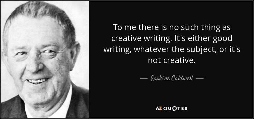 To me there is no such thing as creative writing. It's either good writing, whatever the subject, or it's not creative. - Erskine Caldwell