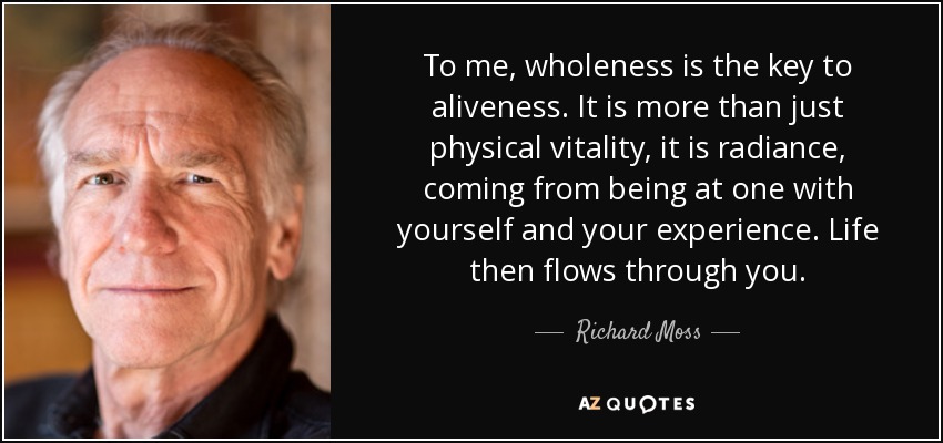 To me, wholeness is the key to aliveness. It is more than just physical vitality, it is radiance, coming from being at one with yourself and your experience. Life then flows through you. - Richard Moss