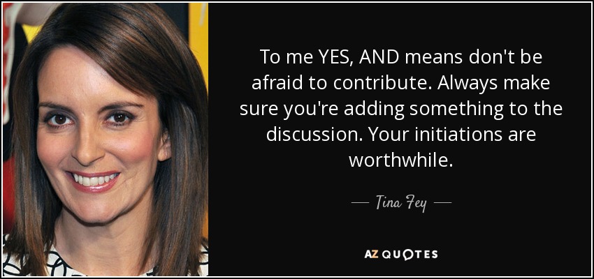 To me YES, AND means don't be afraid to contribute. Always make sure you're adding something to the discussion. Your initiations are worthwhile. - Tina Fey