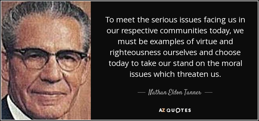 To meet the serious issues facing us in our respective communities today, we must be examples of virtue and righteousness ourselves and choose today to take our stand on the moral issues which threaten us. - Nathan Eldon Tanner