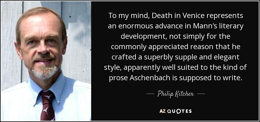 To my mind, Death in Venice represents an enormous advance in Mann's literary development, not simply for the commonly appreciated reason that he crafted a superbly supple and elegant style, apparently well suited to the kind of prose Aschenbach is supposed to write. - Philip Kitcher