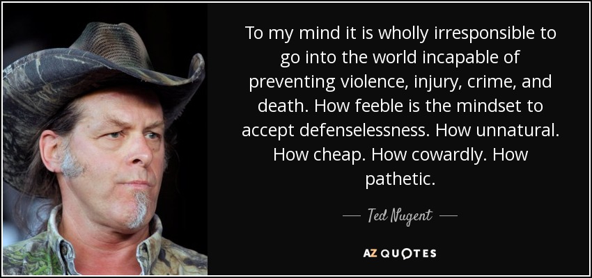 To my mind it is wholly irresponsible to go into the world incapable of preventing violence, injury, crime, and death. How feeble is the mindset to accept defenselessness. How unnatural. How cheap. How cowardly. How pathetic. - Ted Nugent