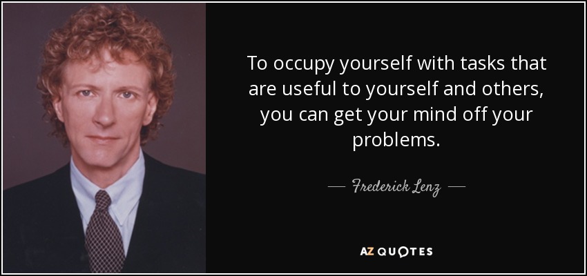 To occupy yourself with tasks that are useful to yourself and others, you can get your mind off your problems. - Frederick Lenz