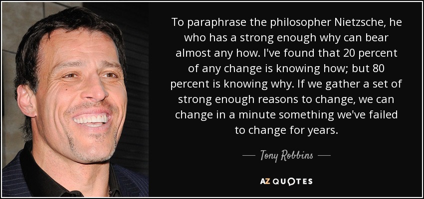 To paraphrase the philosopher Nietzsche, he who has a strong enough why can bear almost any how. I've found that 20 percent of any change is knowing how; but 80 percent is knowing why. If we gather a set of strong enough reasons to change, we can change in a minute something we've failed to change for years. - Tony Robbins