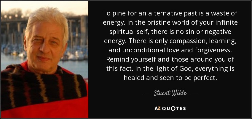 To pine for an alternative past is a waste of energy. In the pristine world of your infinite spiritual self, there is no sin or negative energy. There is only compassion, learning, and unconditional love and forgiveness. Remind yourself and those around you of this fact. In the light of God, everything is healed and seen to be perfect. - Stuart Wilde