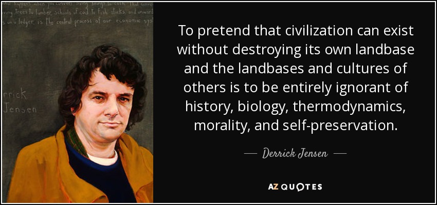 To pretend that civilization can exist without destroying its own landbase and the landbases and cultures of others is to be entirely ignorant of history, biology, thermodynamics, morality, and self-preservation. - Derrick Jensen