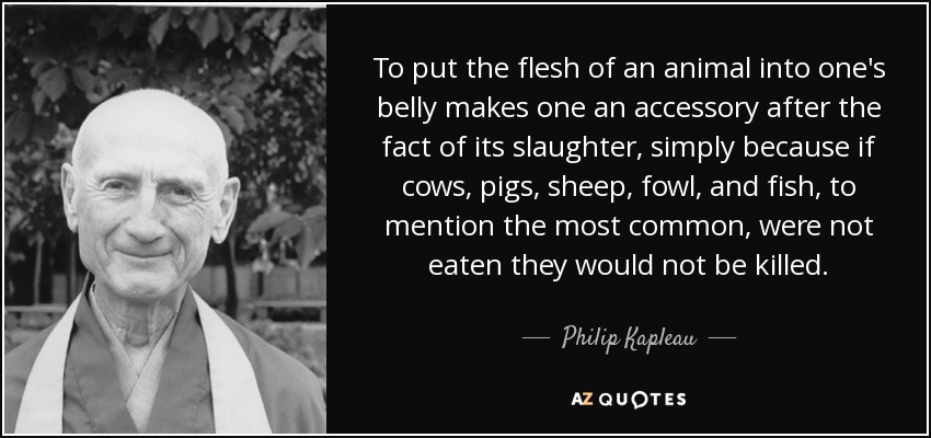 To put the flesh of an animal into one's belly makes one an accessory after the fact of its slaughter, simply because if cows, pigs, sheep, fowl, and fish, to mention the most common, were not eaten they would not be killed. - Philip Kapleau