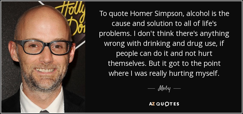 To quote Homer Simpson, alcohol is the cause and solution to all of life's problems. I don't think there's anything wrong with drinking and drug use, if people can do it and not hurt themselves. But it got to the point where I was really hurting myself. - Moby