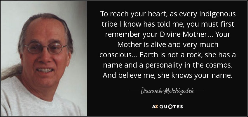 To reach your heart, as every indigenous tribe I know has told me, you must first remember your Divine Mother... Your Mother is alive and very much conscious... Earth is not a rock, she has a name and a personality in the cosmos. And believe me, she knows your name. - Drunvalo Melchizedek