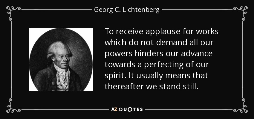 To receive applause for works which do not demand all our powers hinders our advance towards a perfecting of our spirit. It usually means that thereafter we stand still. - Georg C. Lichtenberg