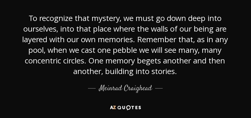 To recognize that mystery, we must go down deep into ourselves, into that place where the walls of our being are layered with our own memories. Remember that, as in any pool, when we cast one pebble we will see many, many concentric circles. One memory begets another and then another, building into stories. - Meinrad Craighead