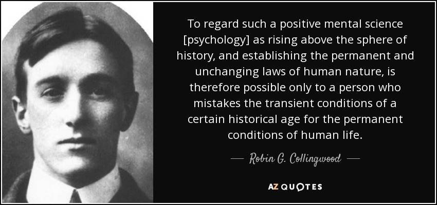 To regard such a positive mental science [psychology] as rising above the sphere of history, and establishing the permanent and unchanging laws of human nature, is therefore possible only to a person who mistakes the transient conditions of a certain historical age for the permanent conditions of human life. - Robin G. Collingwood