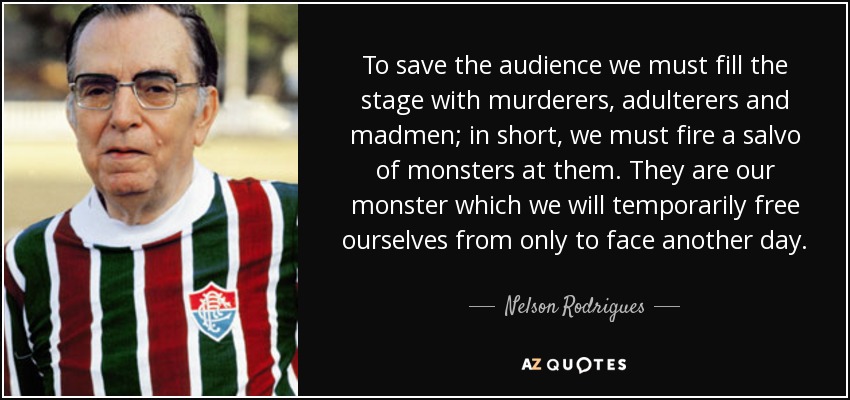 To save the audience we must fill the stage with murderers, adulterers and madmen; in short, we must fire a salvo of monsters at them. They are our monster which we will temporarily free ourselves from only to face another day. - Nelson Rodrigues