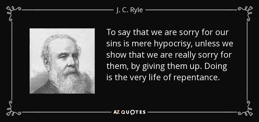 To say that we are sorry for our sins is mere hypocrisy, unless we show that we are really sorry for them, by giving them up. Doing is the very life of repentance. - J. C. Ryle